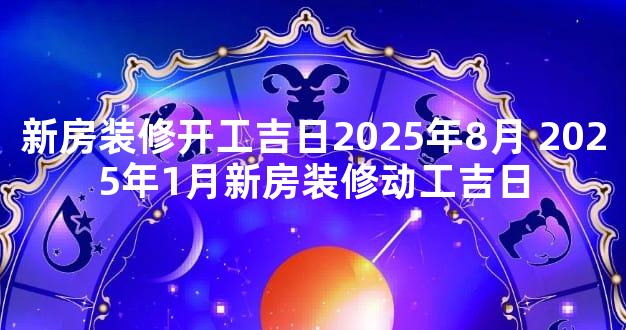 新房装修开工吉日2025年8月 2025年1月新房装修动工吉日